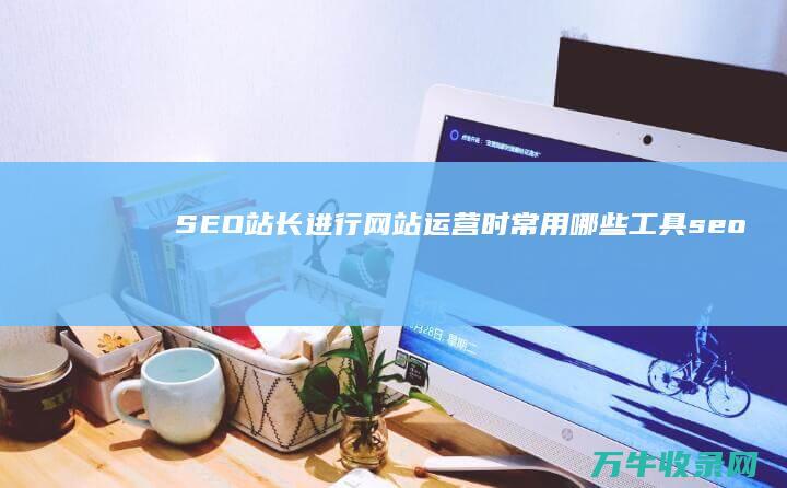 SEO站长进行网站运营时常用哪些工具 (seo站内)